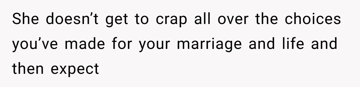 She doesn’t get to crap all over the choices you’ve made for your marriage and life and then expect