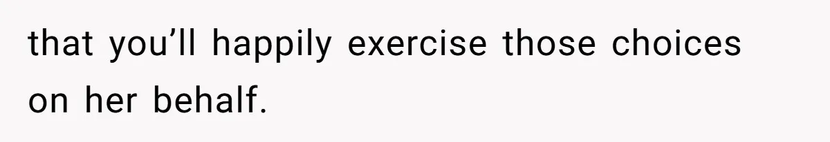that you’ll happily exercise those choices on her behalf.