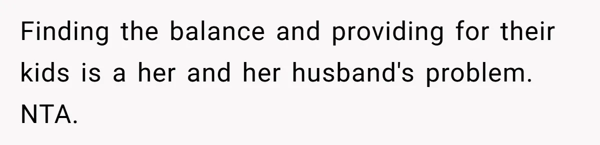 Finding the balance and providing for their kids is a her and her husband's problem. NTA.