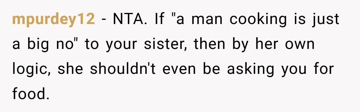 mpurdey12 − NTA. If "a man cooking is just a big no" to your sister, then by her own logic, she shouldn't even be asking you for food.