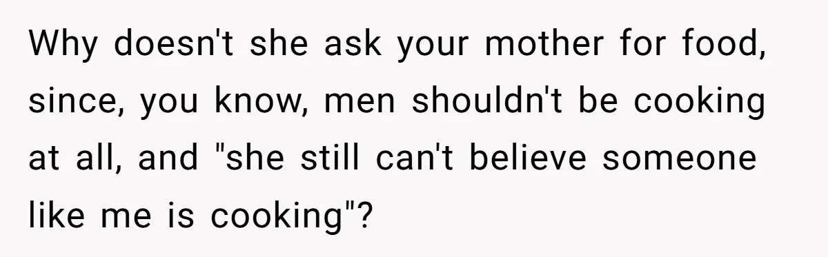 Why doesn't she ask your mother for food, since, you know, men shouldn't be cooking at all, and "she still can't believe someone like me is cooking"?