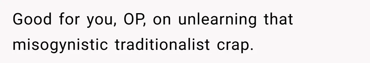 Good for you, OP, on unlearning that misogynistic traditionalist crap.