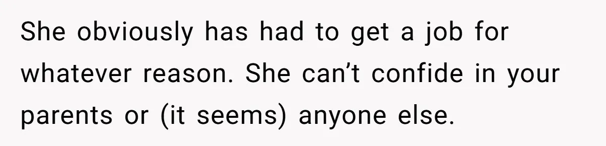 She obviously has had to get a job for whatever reason. She can’t confide in your parents or (it seems) anyone else.