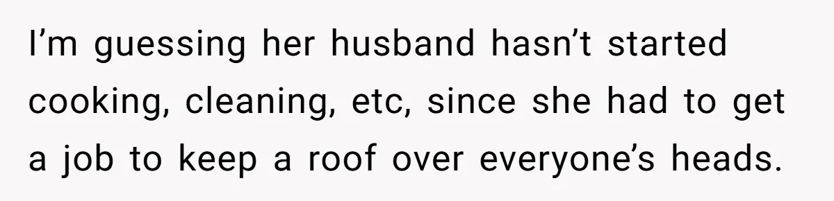 I’m guessing her husband hasn’t started cooking, cleaning, etc, since she had to get a job to keep a roof over everyone’s heads.