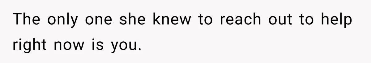The only one she knew to reach out to help right now is you.