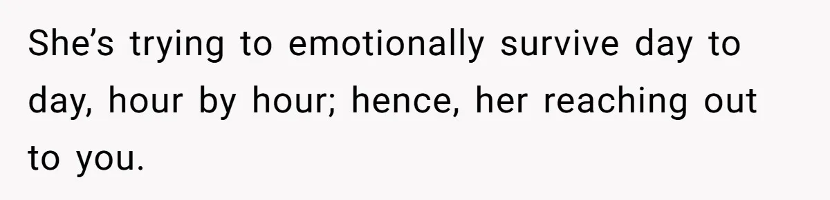 She’s trying to emotionally survive day to day, hour by hour; hence, her reaching out to you.