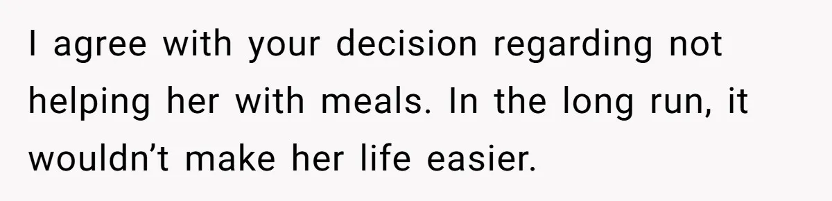 I agree with your decision regarding not helping her with meals. In the long run, it wouldn’t make her life easier.