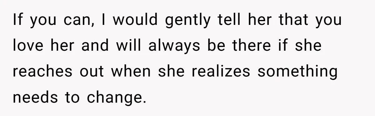 If you can, I would gently tell her that you love her and will always be there if she reaches out when she realizes something needs to change.