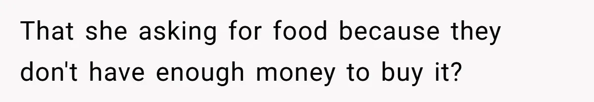 That she asking for food because they don't have enough money to buy it?