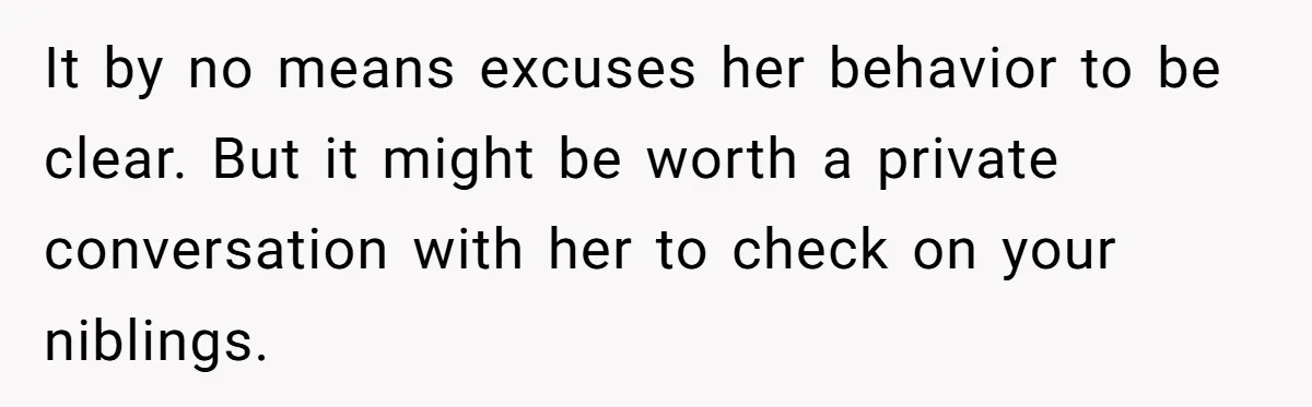 It by no means excuses her behavior to be clear. But it might be worth a private conversation with her to check on your niblings.