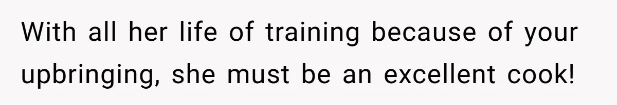 With all her life of training because of your upbringing, she must be an excellent cook!