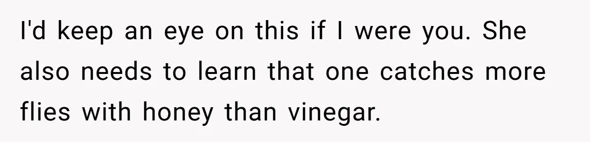 I'd keep an eye on this if I were you. She also needs to learn that one catches more flies with honey than vinegar.