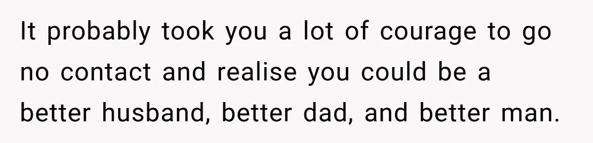 It probably took you a lot of courage to go no contact and realise you could be a better husband, better dad, and better man.