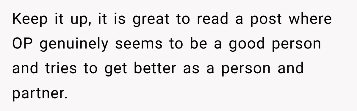Keep it up, it is great to read a post where OP genuinely seems to be a good person and tries to get better as a person and partner.