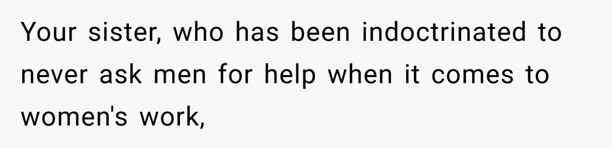 Your sister, who has been indoctrinated to never ask men for help when it comes to women's work,