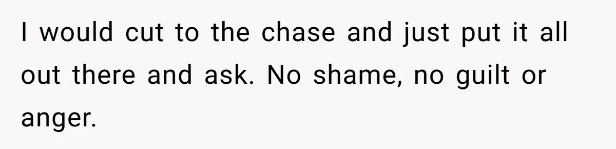 I would cut to the chase and just put it all out there and ask. No shame, no guilt or anger.