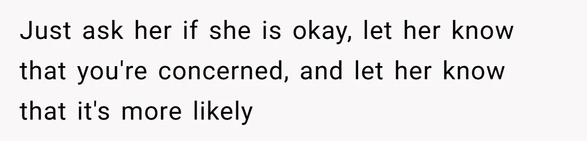 Just ask her if she is okay, let her know that you're concerned, and let her know that it's more likely
