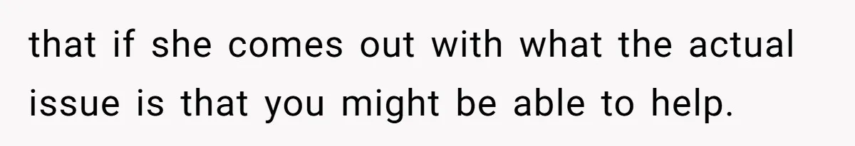that if she comes out with what the actual issue is that you might be able to help.