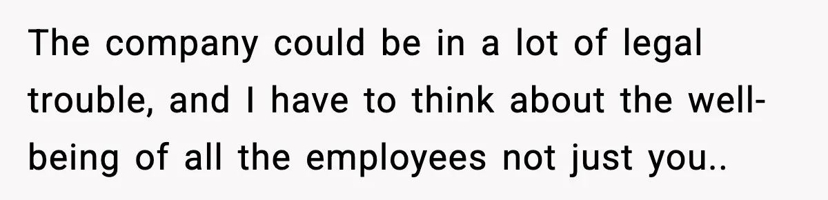The company could be in a lot of legal trouble, and I have to think about the well-being of all the employees not just you..