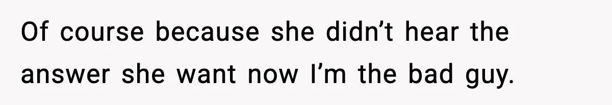Of course because she didn’t hear the answer she want now I’m the bad guy.