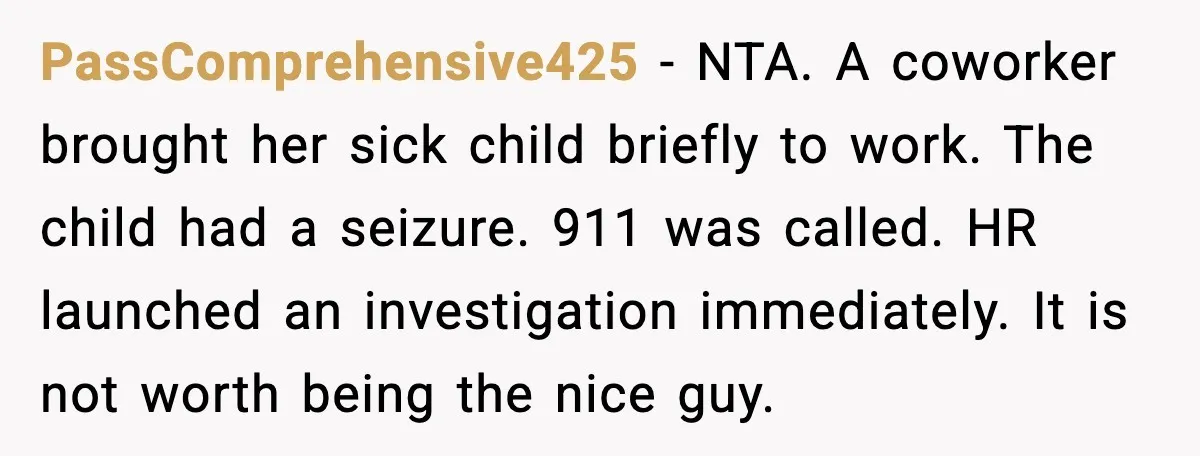 PassComprehensive425 - NTA. A coworker brought her sick child briefly to work. The child had a seizure. 911 was called. HR launched an investigation immediately. It is not worth being...