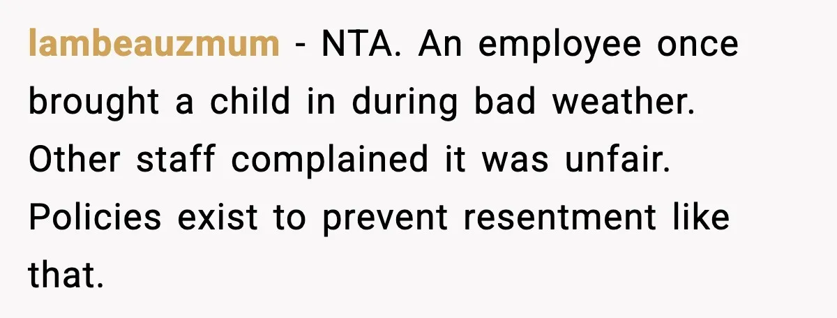 lambeauzmum - NTA. An employee once brought a child in during bad weather. Other staff complained it was unfair. Policies exist to prevent resentment like that.