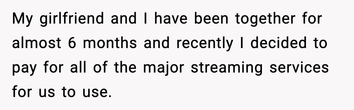 My girlfriend and I have been together for almost 6 months and recently I decided to pay for all of the major streaming services for us to use.
