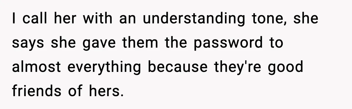 I call her with an understanding tone, she says she gave them the password to almost everything because they're good friends of hers.