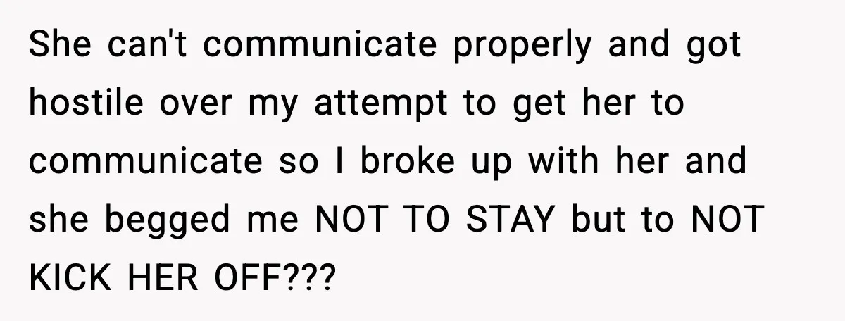 She can't communicate properly and got hostile over my attempt to get her to communicate so I broke up with her and she begged me NOT TO STAY but to...