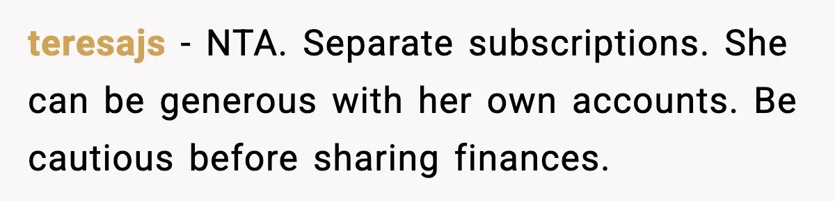 teresajs - NTA. Separate subscriptions. She can be generous with her own accounts. Be cautious before sharing finances.
