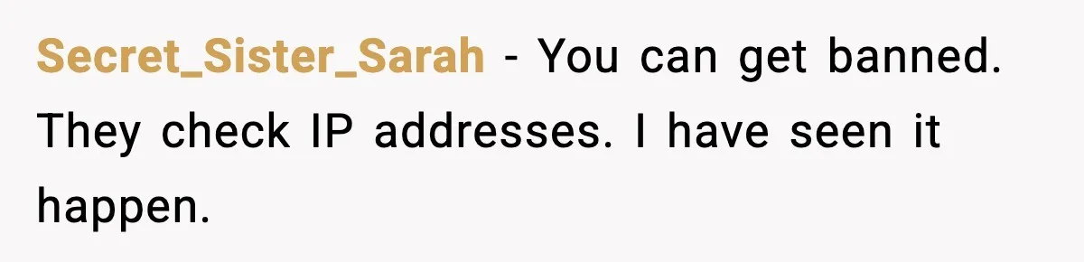 Secret_Sister_Sarah - You can get banned. They check IP addresses. I have seen it happen.