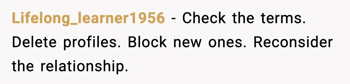 Lifelong_learner1956 - Check the terms. Delete profiles. Block new ones. Reconsider the relationship.