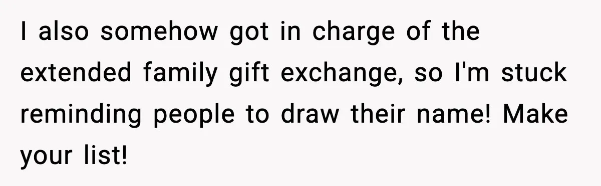 I also somehow got in charge of the extended family gift exchange, so I'm stuck reminding people to draw their name! Make your list!