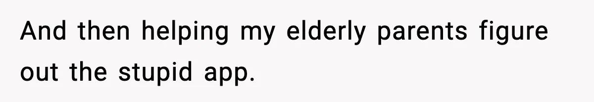 And then helping my elderly parents figure out the stupid app.