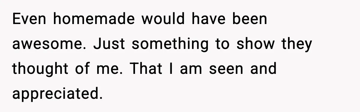 Even homemade would have been awesome. Just something to show they thought of me. That I am seen and appreciated.