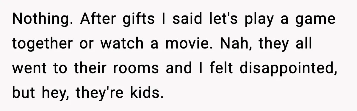 Nothing. After gifts I said let's play a game together or watch a movie. Nah, they all went to their rooms and I felt disappointed, but hey, they're kids.