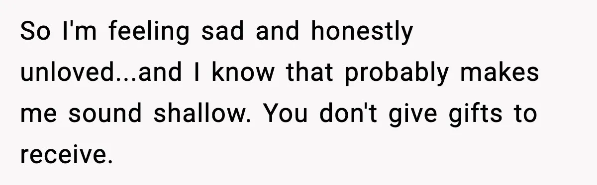 So I'm feeling sad and honestly unloved...and I know that probably makes me sound shallow. You don't give gifts to receive.