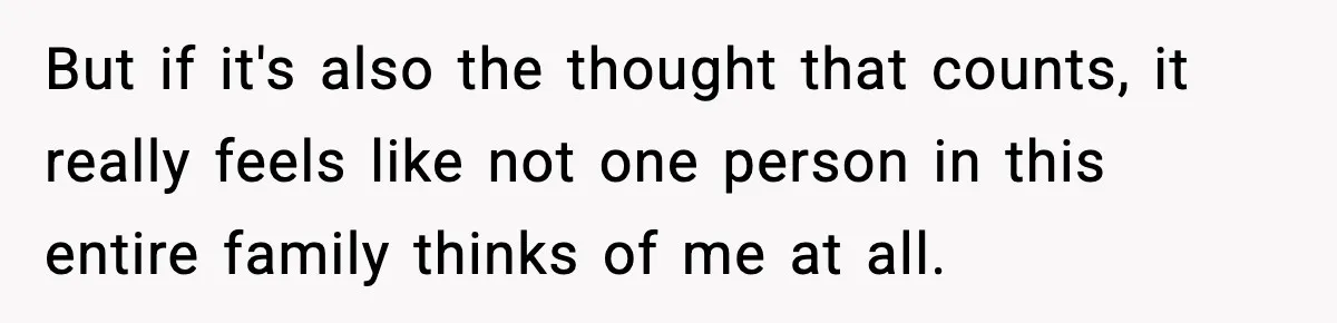 But if it's also the thought that counts, it really feels like not one person in this entire family thinks of me at all.