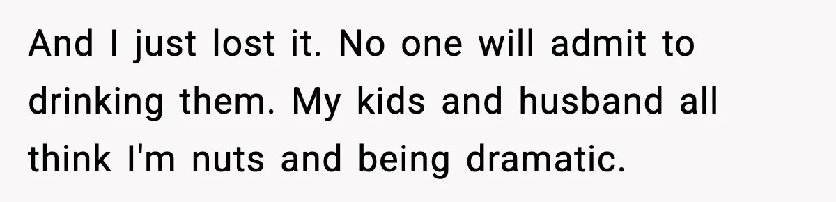 And I just lost it. No one will admit to drinking them. My kids and husband all think I'm nuts and being dramatic.