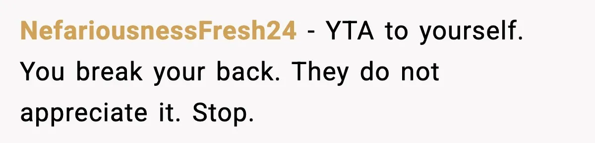 NefariousnessFresh24 - YTA to yourself. You break your back. They do not appreciate it. Stop.