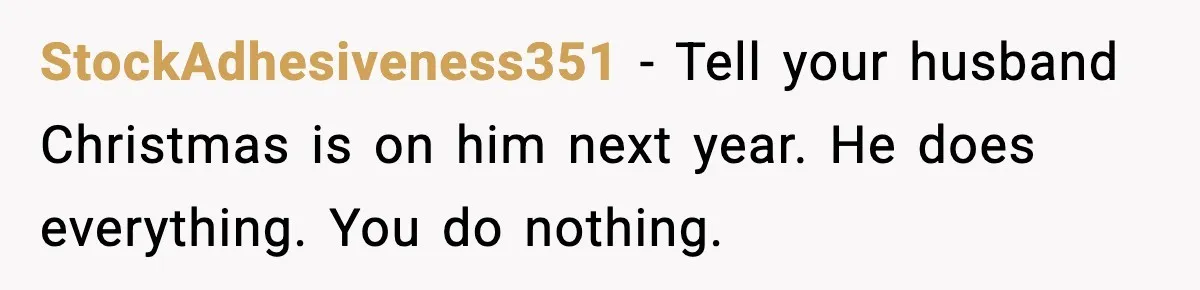 StockAdhesiveness351 - Tell your husband Christmas is on him next year. He does everything. You do nothing.
