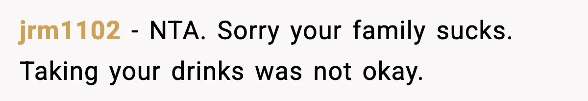 jrm1102 - NTA. Sorry your family sucks. Taking your drinks was not okay.