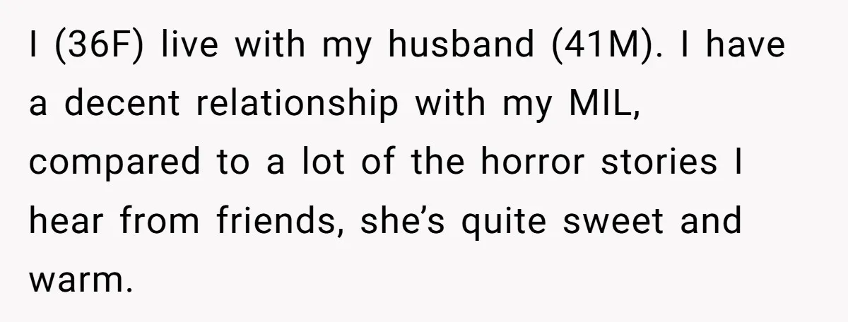 Woman Kicks Out Her Mother-In-Law After She “Tidies” The House A Little Too Much I (36F) live with my husband (41M). I have a decent relationship with my MIL, compared to a lot of the horror stories I hear from friends, she’s quite sweet...