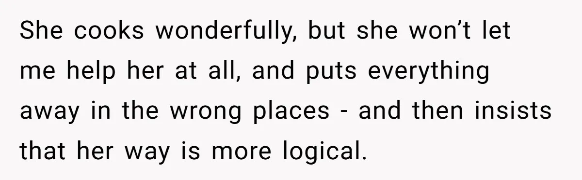 Woman Kicks Out Her Mother-In-Law After She “Tidies” The House A Little Too Much She cooks wonderfully, but she won’t let me help her at all, and puts everything away in the wrong places - and then insists that her way is more logical.