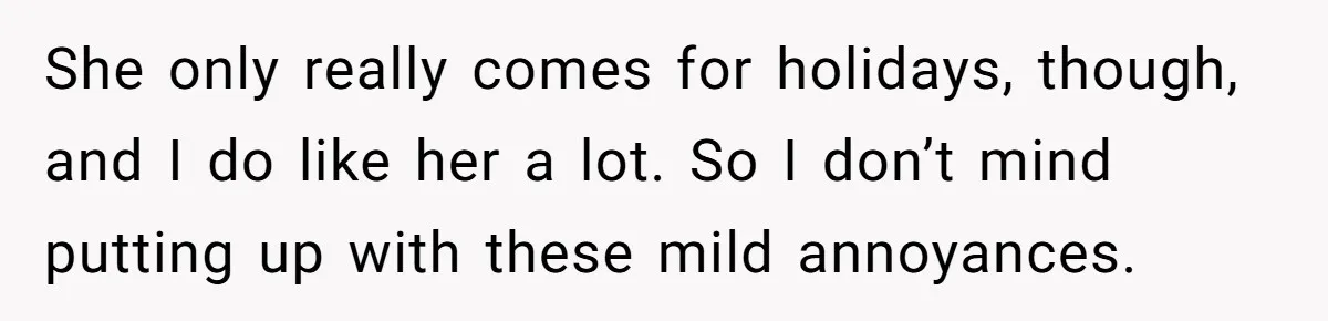 Woman Kicks Out Her Mother-In-Law After She “Tidies” The House A Little Too Much She only really comes for holidays, though, and I do like her a lot. So I don’t mind putting up with these mild annoyances.