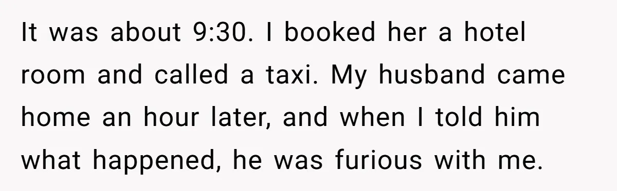 Woman Kicks Out Her Mother-In-Law After She “Tidies” The House A Little Too Much It was about 9:30. I booked her a hotel room and called a taxi. My husband came home an hour later, and when I told him what happened, he was...