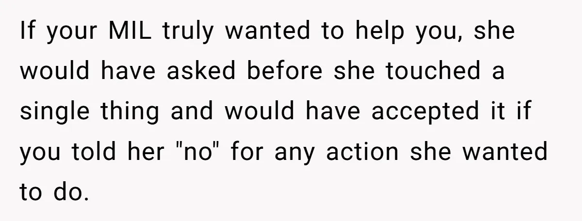 Woman Kicks Out Her Mother-In-Law After She “Tidies” The House A Little Too Much If your MIL truly wanted to help you, she would have asked before she touched a single thing and would have accepted it if you told her "no" for any...