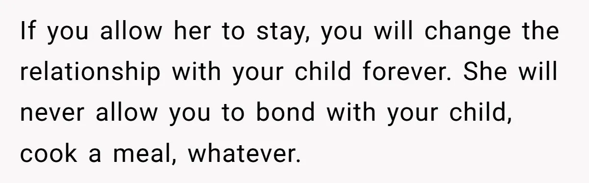 Woman Kicks Out Her Mother-In-Law After She “Tidies” The House A Little Too Much If you allow her to stay, you will change the relationship with your child forever. She will never allow you to bond with your child, cook a meal, whatever.