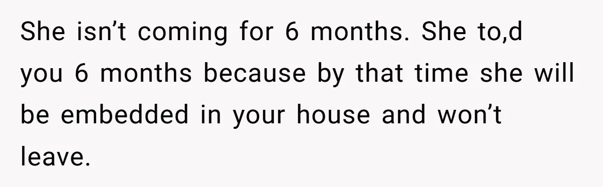 Woman Kicks Out Her Mother-In-Law After She “Tidies” The House A Little Too Much She isn’t coming for 6 months. She to,d you 6 months because by that time she will be embedded in your house and won’t leave.