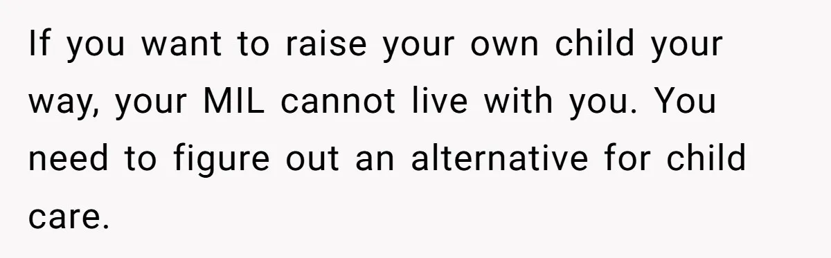 Woman Kicks Out Her Mother-In-Law After She “Tidies” The House A Little Too Much If you want to raise your own child your way, your MIL cannot live with you. You need to figure out an alternative for child care.